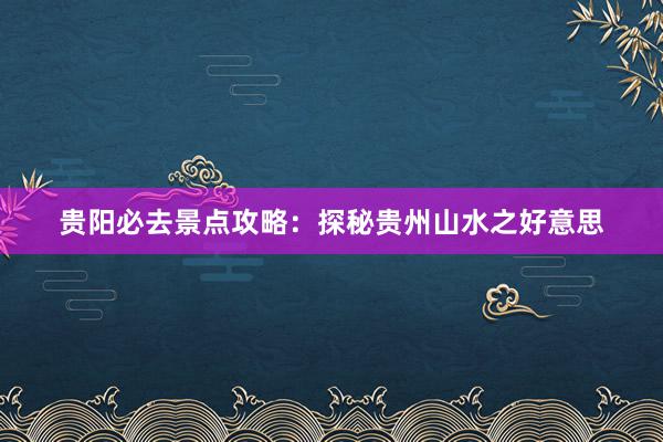 贵阳必去景点攻略：探秘贵州山水之好意思